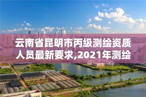 云南省昆明市丙級測繪資質人員最新要求,2021年測繪資質丙級申報條件。