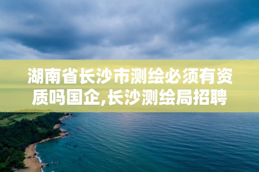 湖南省長沙市測繪必須有資質(zhì)嗎國企,長沙測繪局招聘信息。