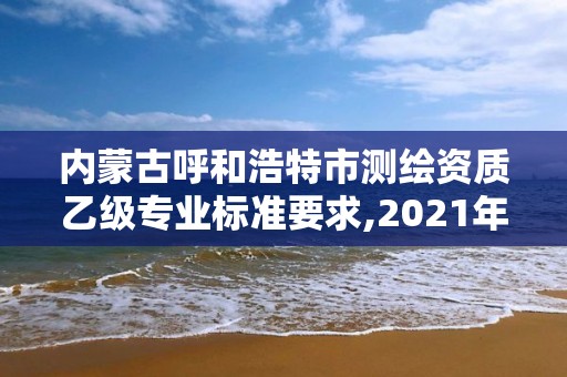 內蒙古呼和浩特市測繪資質乙級專業標準要求,2021年測繪資質乙級人員要求。