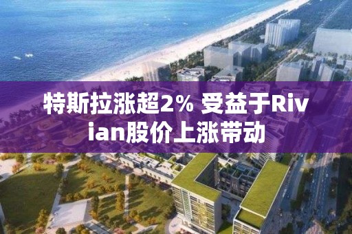 特斯拉漲超2% 受益于Rivian股價上漲帶動