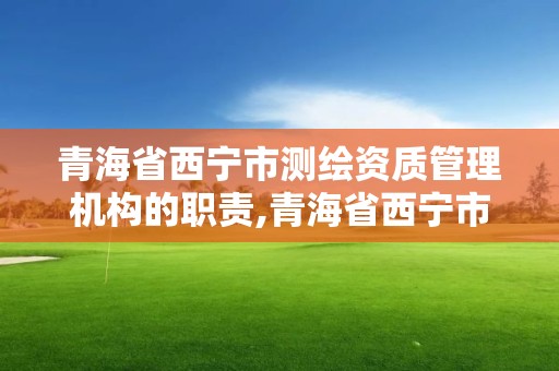 青海省西寧市測繪資質管理機構的職責,青海省西寧市測繪資質管理機構的職責是什么。