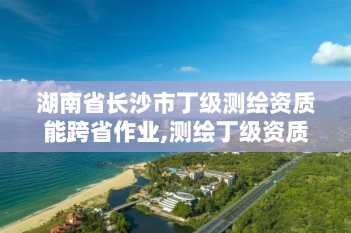 湖南省長沙市丁級測繪資質能跨省作業,測繪丁級資質全套申請文件。