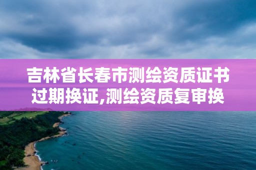 吉林省長春市測繪資質證書過期換證,測繪資質復審換證2021年。