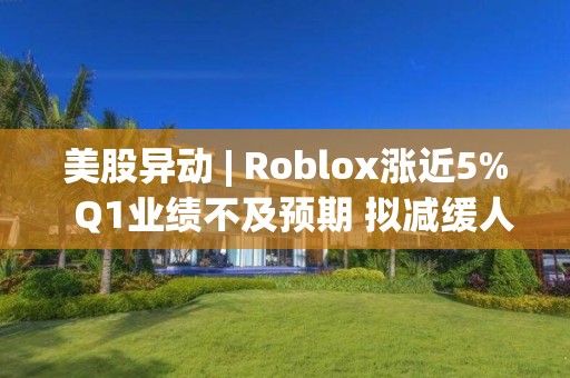 美股異動 | Roblox漲近5%  Q1業績不及預期 擬減緩人力投資速度