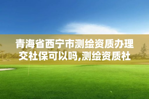 青海省西寧市測繪資質辦理交社保可以嗎,測繪資質社保證明要幾個月。