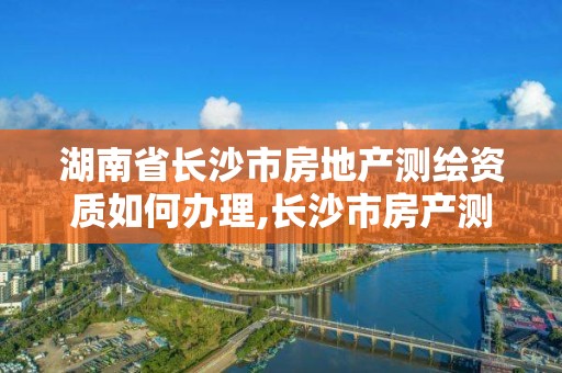 湖南省長沙市房地產測繪資質如何辦理,長沙市房產測繪實施細則。