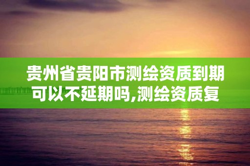 貴州省貴陽市測繪資質到期可以不延期嗎,測繪資質復審換證貴州。