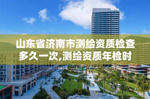 山東省濟南市測繪資質檢查多久一次,測繪資質年檢時間。