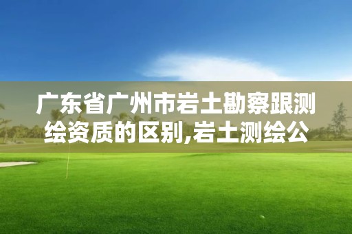 廣東省廣州市巖土勘察跟測繪資質的區別,巖土測繪公司。