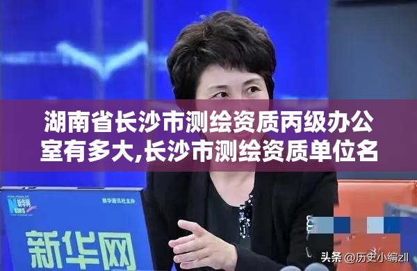 湖南省長沙市測繪資質丙級辦公室有多大,長沙市測繪資質單位名單。