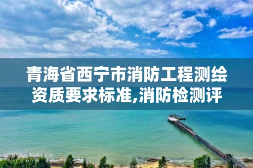 青海省西寧市消防工程測(cè)繪資質(zhì)要求標(biāo)準(zhǔn),消防檢測(cè)評(píng)估資質(zhì)。