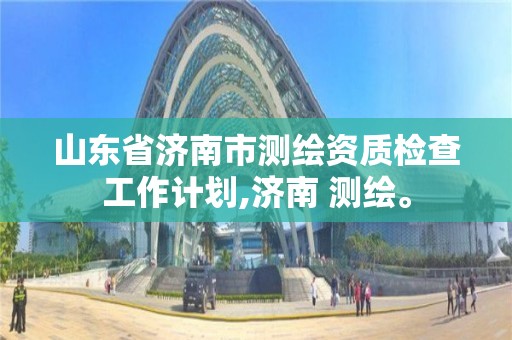 山東省濟南市測繪資質檢查工作計劃,濟南 測繪。