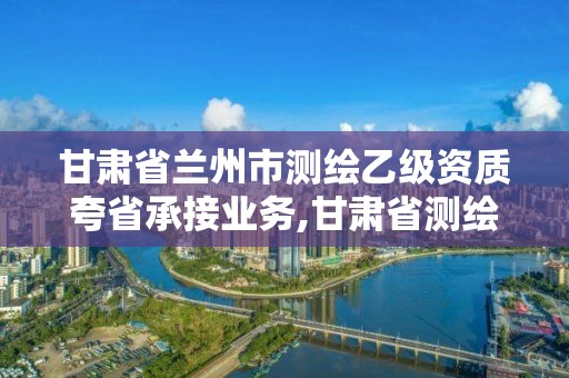 甘肅省蘭州市測繪乙級(jí)資質(zhì)夸省承接業(yè)務(wù),甘肅省測繪資質(zhì)管理平臺(tái)。