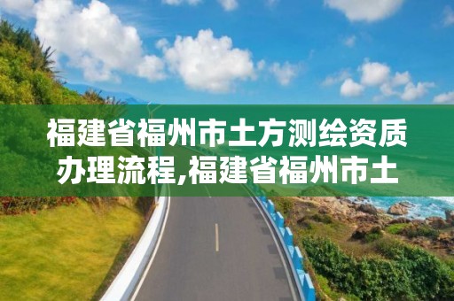 福建省福州市土方測繪資質辦理流程,福建省福州市土方測繪資質辦理流程圖。