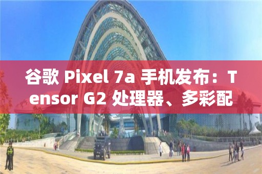 谷歌 Pixel 7a 手機發布：Tensor G2 處理器、多彩配色、影像大提升，499 美元起