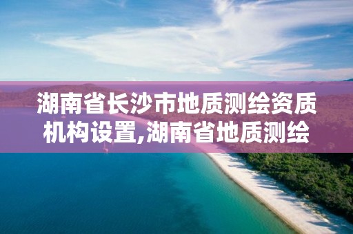 湖南省長沙市地質測繪資質機構設置,湖南省地質測繪是屬于企業還是事業單位。