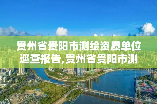 貴州省貴陽市測繪資質(zhì)單位巡查報告,貴州省貴陽市測繪資質(zhì)單位巡查報告公示。