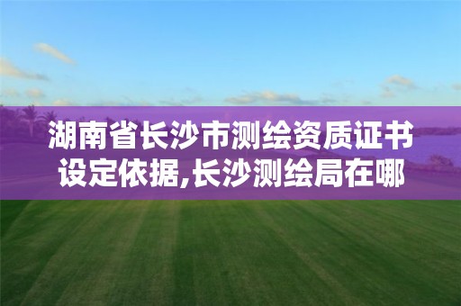 湖南省長沙市測繪資質證書設定依據,長沙測繪局在哪。