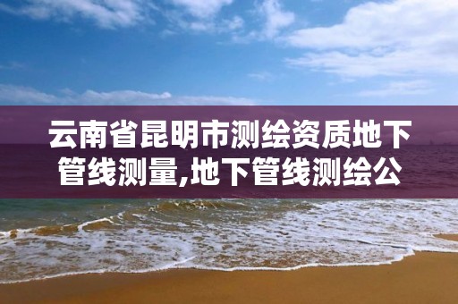 云南省昆明市測繪資質地下管線測量,地下管線測繪公司。