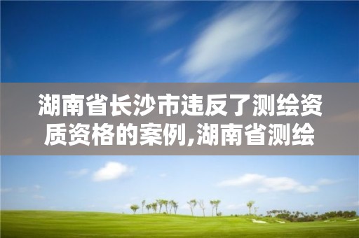 湖南省長沙市違反了測繪資質資格的案例,湖南省測繪資質延期。