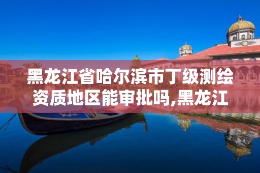 黑龍江省哈爾濱市丁級測繪資質(zhì)地區(qū)能審批嗎,黑龍江測繪公司乙級資質(zhì)。