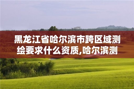 黑龍江省哈爾濱市跨區域測繪要求什么資質,哈爾濱測繪地理信息局。