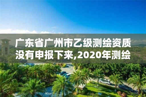 廣東省廣州市乙級測繪資質沒有申報下來,2020年測繪資質乙級需要什么條件。