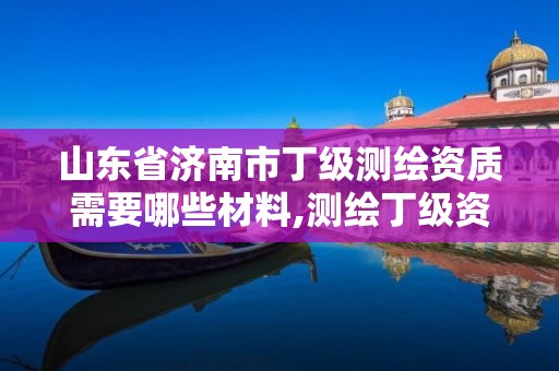 山東省濟南市丁級測繪資質需要哪些材料,測繪丁級資質全套申請文件。