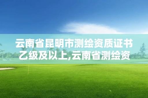 云南省昆明市測繪資質證書乙級及以上,云南省測繪資質查詢。