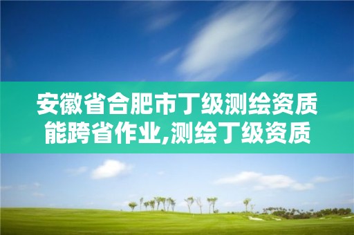 安徽省合肥市丁級(jí)測(cè)繪資質(zhì)能跨省作業(yè),測(cè)繪丁級(jí)資質(zhì)承接范圍。