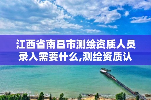 江西省南昌市測繪資質人員錄入需要什么,測繪資質認定的必要條件。