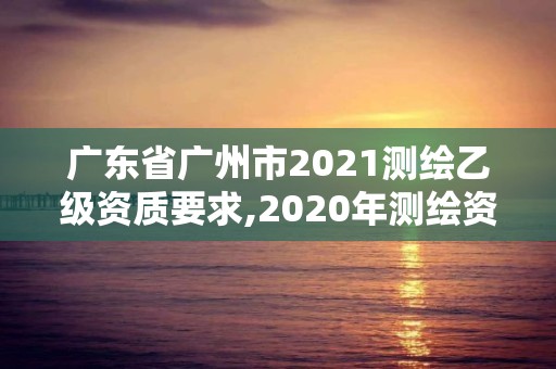 廣東省廣州市2021測繪乙級資質(zhì)要求,2020年測繪資質(zhì)乙級需要什么條件。