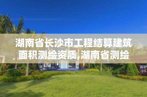 湖南省長沙市工程結算建筑面積測繪資質,湖南省測繪資質查詢。