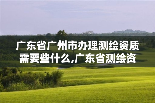 廣東省廣州市辦理測繪資質需要些什么,廣東省測繪資質辦理流程。