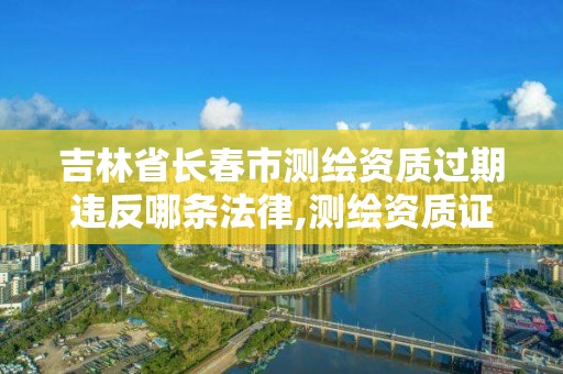 吉林省長春市測繪資質過期違反哪條法律,測繪資質證書過期怎么辦。