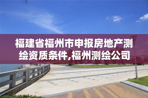 福建省福州市申報房地產測繪資質條件,福州測繪公司電話。