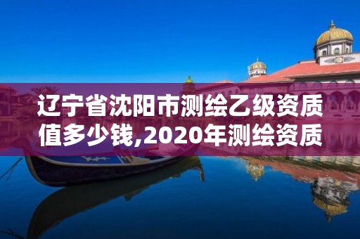 遼寧省沈陽市測繪乙級資質值多少錢,2020年測繪資質乙級需要什么條件。