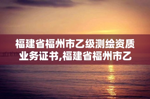 福建省福州市乙級測繪資質業務證書,福建省福州市乙級測繪資質業務證書在哪里考。