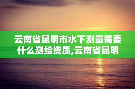 云南省昆明市水下測量需要什么測繪資質,云南省昆明市水下測量需要什么測繪資質。