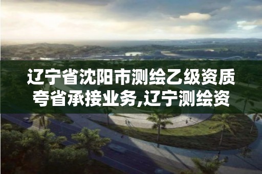 遼寧省沈陽市測繪乙級資質(zhì)夸省承接業(yè)務(wù),遼寧測繪資質(zhì)查詢。