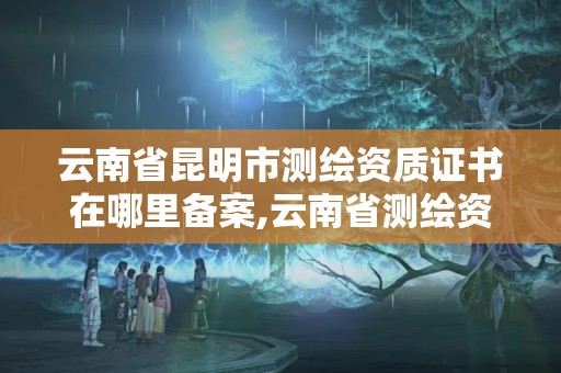 云南省昆明市測繪資質證書在哪里備案,云南省測繪資質查詢。