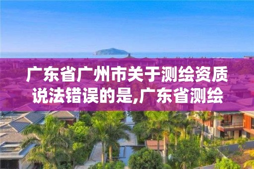 廣東省廣州市關(guān)于測繪資質(zhì)說法錯(cuò)誤的是,廣東省測繪資質(zhì)管理系統(tǒng)。