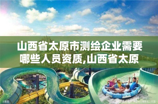 山西省太原市測繪企業需要哪些人員資質,山西省太原市測繪企業需要哪些人員資質證書。