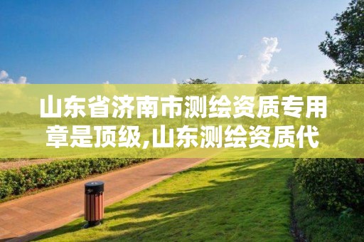 山東省濟南市測繪資質專用章是頂級,山東測繪資質代辦。