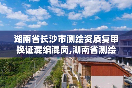 湖南省長沙市測繪資質復審換證混編混崗,湖南省測繪院改革。