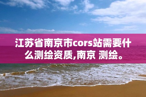 江蘇省南京市cors站需要什么測繪資質,南京 測繪。