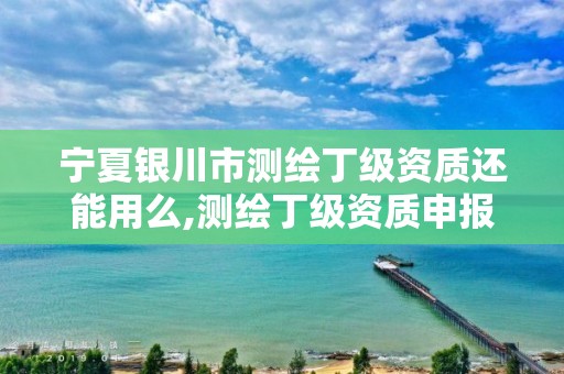 寧夏銀川市測繪丁級資質還能用么,測繪丁級資質申報條件。