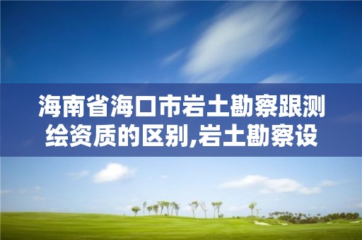 海南省?？谑袔r土勘察跟測繪資質(zhì)的區(qū)別,巖土勘察設(shè)計(jì)資質(zhì)。