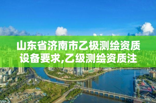 山東省濟南市乙極測繪資質設備要求,乙級測繪資質注冊資金是多少。