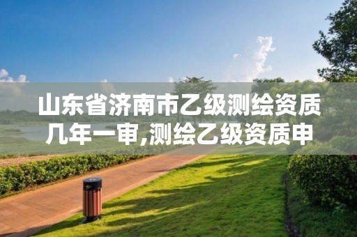 山東省濟南市乙級測繪資質幾年一審,測繪乙級資質申報條件 最新。